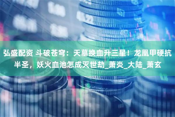 弘盛配资 斗破苍穹：天墓换血升三星！龙凰甲硬抗半圣，妖火血池怎成灭世劫_萧炎_大陆_萧玄