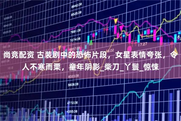尚竞配资 古装剧中的恐怖片段，女星表情夸张，令人不寒而栗，童年阴影_柴刀_丫鬟_惊悚