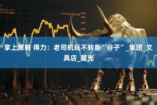 掌上策略 得力：老司机玩不转新“谷子”_集团_文具店_晨光