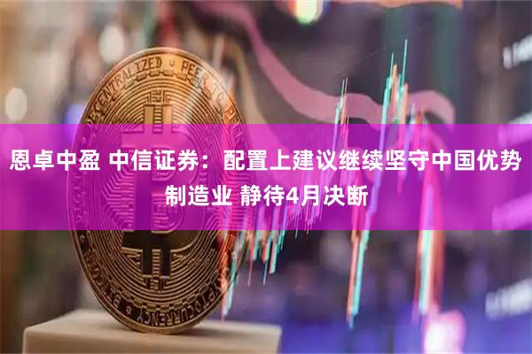 恩卓中盈 中信证券：配置上建议继续坚守中国优势制造业 静待4月决断