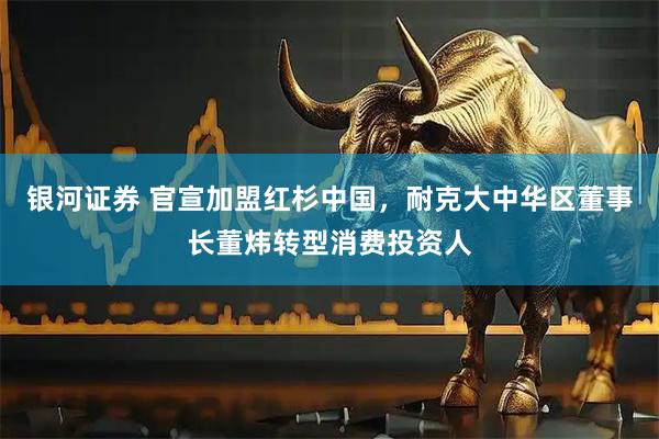 银河证券 官宣加盟红杉中国，耐克大中华区董事长董炜转型消费投资人