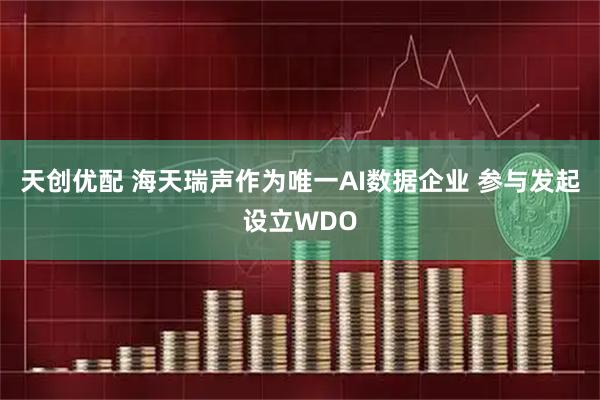 天创优配 海天瑞声作为唯一AI数据企业 参与发起设立WDO