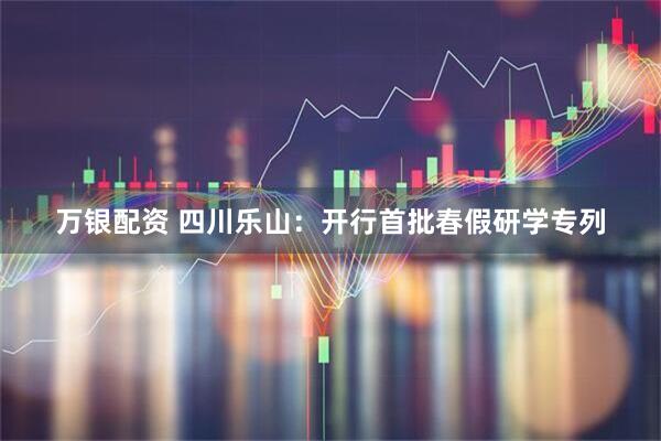 万银配资 四川乐山：开行首批春假研学专列