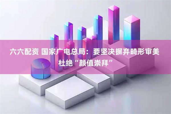 六六配资 国家广电总局：要坚决摒弃畸形审美 杜绝“颜值崇拜”