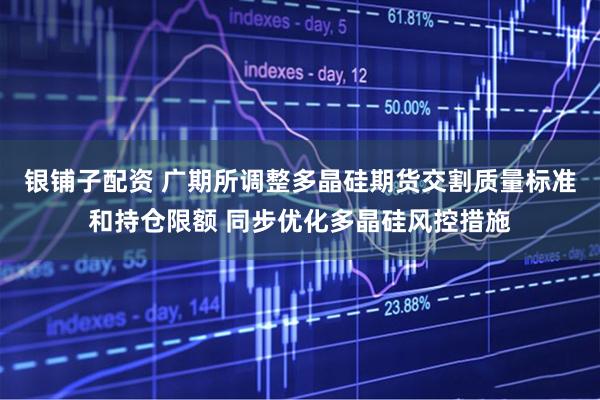 银铺子配资 广期所调整多晶硅期货交割质量标准和持仓限额 同步优化多晶硅风控措施