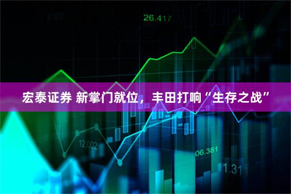 宏泰证券 新掌门就位，丰田打响“生存之战”