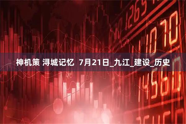 神机策 浔城记忆  7月21日_九江_建设_历史