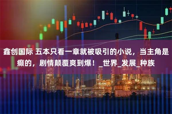 鑫创国际 五本只看一章就被吸引的小说，当主角是癫的，剧情颠覆爽到爆！_世界_发展_种族