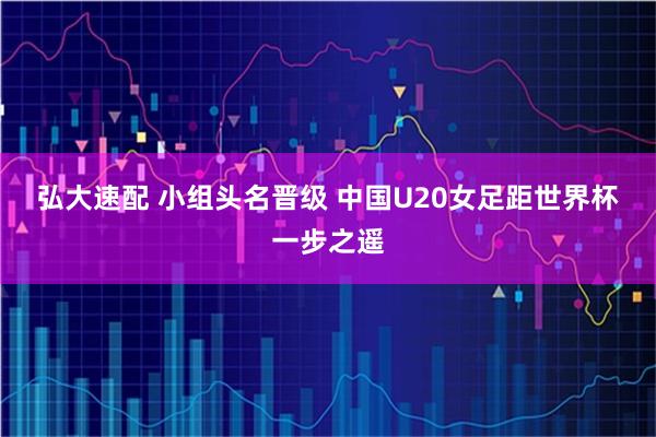 弘大速配 小组头名晋级 中国U20女足距世界杯一步之遥