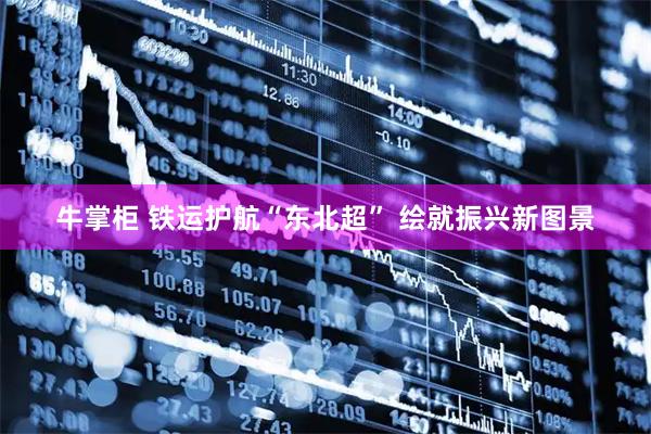 牛掌柜 铁运护航“东北超” 绘就振兴新图景