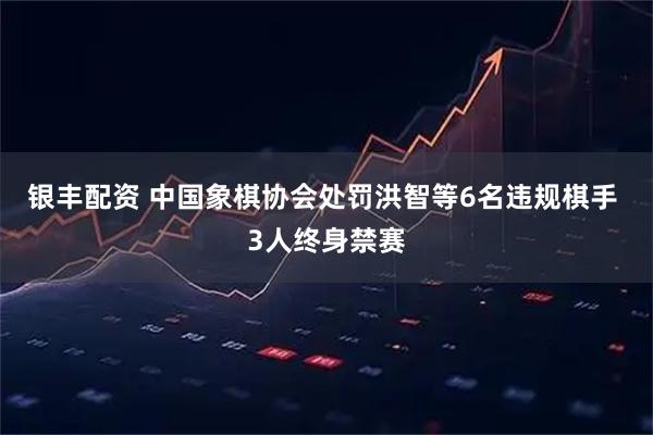 银丰配资 中国象棋协会处罚洪智等6名违规棋手 3人终身禁赛