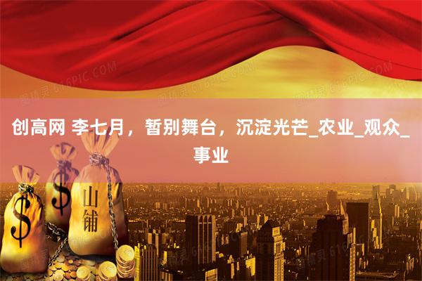 创高网 李七月，暂别舞台，沉淀光芒_农业_观众_事业