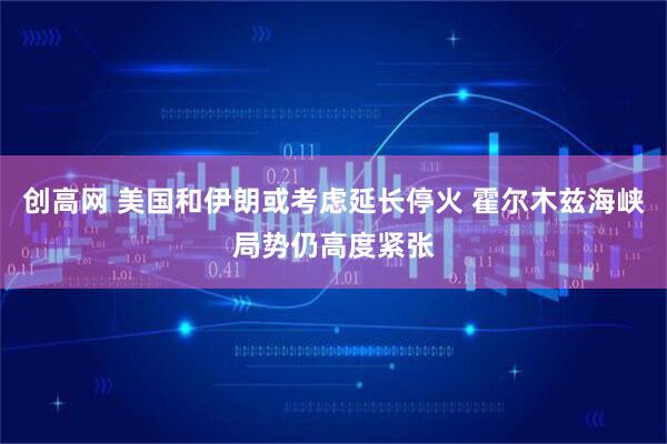 创高网 美国和伊朗或考虑延长停火 霍尔木兹海峡局势仍高度紧张